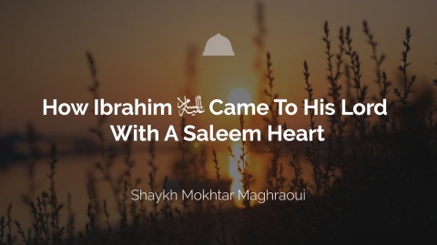 How Ibrahim Came To His Lord With A Heart of Saleem - Shaykh Mokhtar Maghraoui